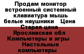 Продам монитор встроенный системный,клавиатура,мышь белые наушники › Цена ­ 11 › Старая цена ­ 11 - Ярославская обл. Компьютеры и игры » Настольные компьютеры   